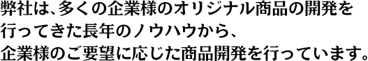 弊社は、多くの企業様のオリジナル商品の開発を行ってきた長年のノウハウから、企業様のご要望に応じた商品開発を行っています。