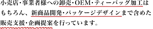 小売店・事業者様への卸売・OEM・ティーバッグ加工はもちろん、新商品開発・パッケージデザインまでを含めた販売支援・企画提案を行っています。