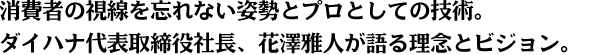 消費者の視線を忘れない姿勢とプロとしての技術。 ダイハナ代表取締役社長、花澤雅人が語る理念とビジョン。