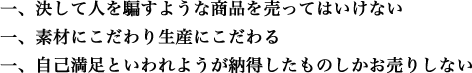 一、決して人を騙すような商品を売ってはいけない 一、素材にこだわり生産にこだわる 一、自己満足といわれようが納得したものしかお売りしない