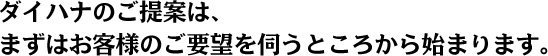 ダイハナのご提案は、まずはお客様のご要望を伺うところから始まります。