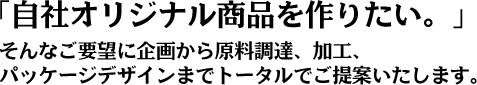 「自社オリジナル商品を作りたい。」 そんなご要望に企画から原料調達、加工、パッケージデザインまでトータルでご提案いたします。