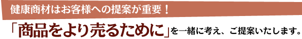 健康商材はお客様への提案が重要！「商品をより売るために」を一緒に考え、ご提案いたします。