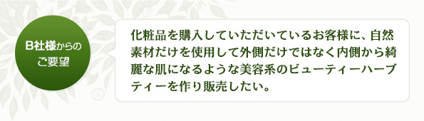 化粧品を購入していただいているお客様に、自然素材だけを使用して外側だけではなく内側から綺麗な肌になるような美容系のビューティーハーブティーを作り販売したい。