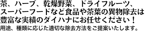 茶、ハーブ、乾燥野菜、ドライフルーツ、スーパーフードなど食品や茶葉の異物除去は豊富な実績のダイハナにお任せください！用途、種類に応じた適切な除去方法をご提案いたします。