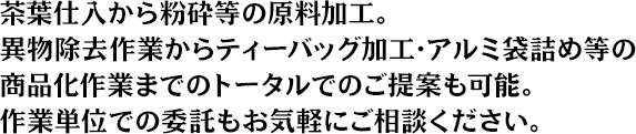 茶葉仕入から粉砕等の原料加工。異物除去作業からティーバッグ加工・アルミ袋詰め等の商品化作業までのトータルでのご提案も可能。作業単位での委託もお気軽にご相談ください。