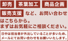 卸売・茶葉加工・商品企画・販売支援など、お問い合わせはこちらから。まずはお気軽にご相談ください。日中は担当者が外出していることが多いため、メールにてお問い合わせをお願いいたします。