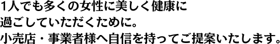 1人でも多くの女性に美しく健康に過ごしていただくために。小売店・事業者様へ自信を持ってご提案いたします。