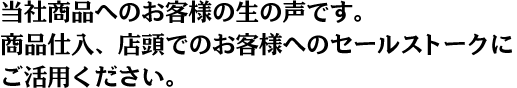 当社商品へのお客様の生の声です。商品仕入、店頭でのお客様へのセールストークにご活用ください。